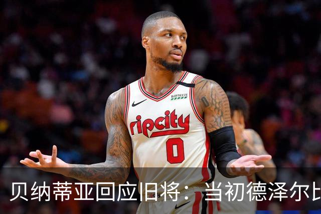 贝纳蒂亚回应旧将：当初德泽尔比施压要求续约你，但之后你松懈了